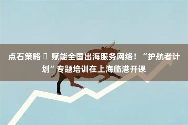 点石策略 ​赋能全国出海服务网络！“护航者计划”专题培训在上海临港开课