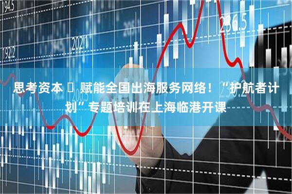 思考资本 ​赋能全国出海服务网络！“护航者计划”专题培训在上海临港开课