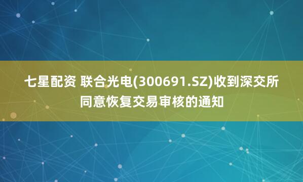 七星配资 联合光电(300691.SZ)收到深交所同意恢复交易审核的通知