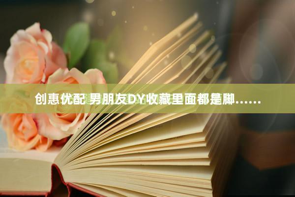 创惠优配 男朋友DY收藏里面都是脚......