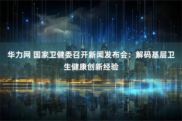 华力网 国家卫健委召开新闻发布会：解码基层卫生健康创新经验