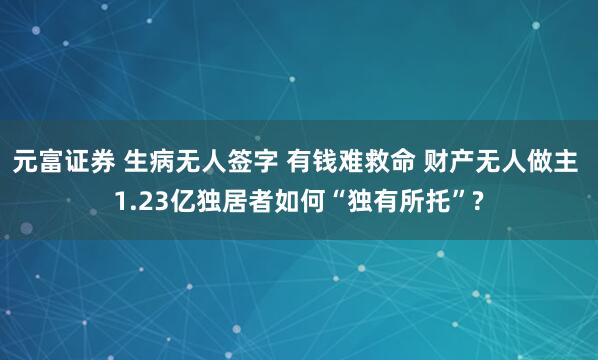 元富证券 生病无人签字 有钱难救命 财产无人做主 1.23亿独居者如何“独有所托”?