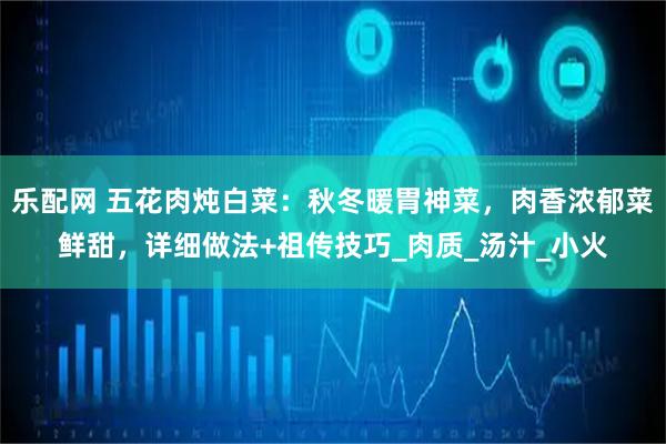 乐配网 五花肉炖白菜：秋冬暖胃神菜，肉香浓郁菜鲜甜，详细做法+祖传技巧_肉质_汤汁_小火