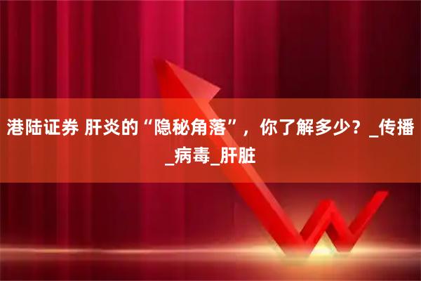 港陆证券 肝炎的“隐秘角落”，你了解多少？_传播_病毒_肝脏