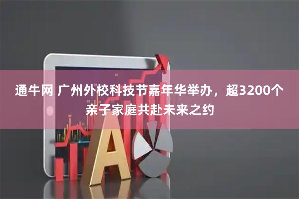 通牛网 广州外校科技节嘉年华举办，超3200个亲子家庭共赴未来之约