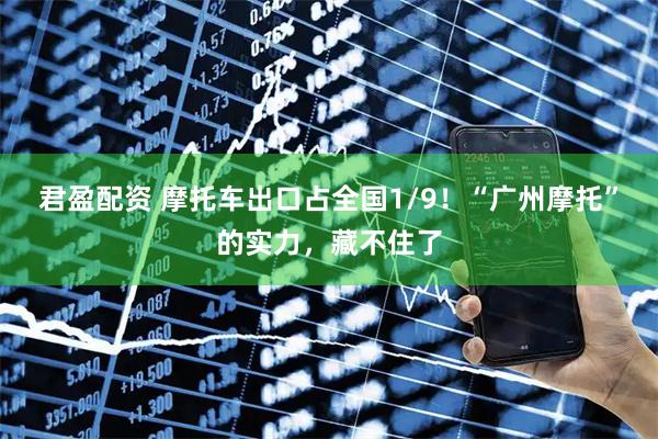 君盈配资 摩托车出口占全国1/9！“广州摩托”的实力，藏不住了