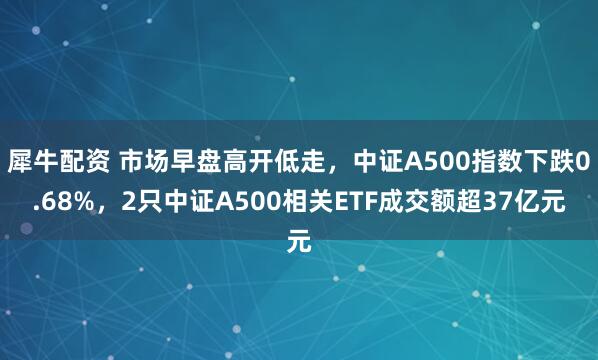 犀牛配资 市场早盘高开低走，中证A500指数下跌0.68%，2只中证A500相关ETF成交额超37亿元