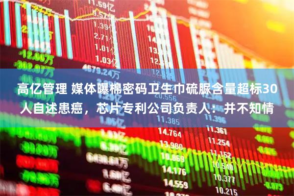 高亿管理 媒体曝棉密码卫生巾硫脲含量超标30人自述患癌，芯片专利公司负责人：并不知情