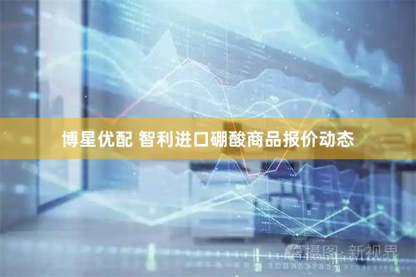 博星优配 智利进口硼酸商品报价动态