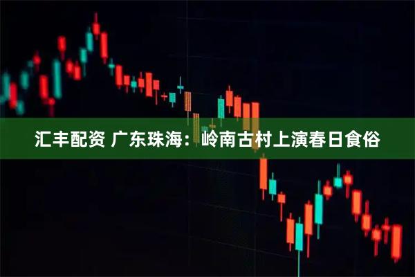汇丰配资 广东珠海：岭南古村上演春日食俗