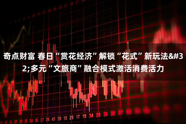 奇点财富 春日“赏花经济”解锁“花式”新玩法 多元“文旅商”融合模式激活消费活力