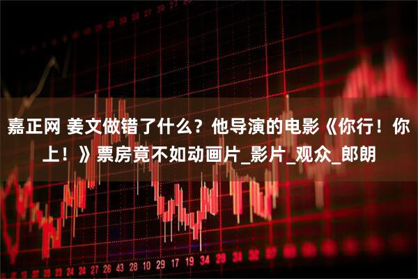 嘉正网 姜文做错了什么？他导演的电影《你行！你上！》票房竟不如动画片_影片_观众_郎朗