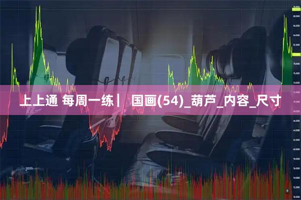 上上通 每周一练 ▏国画(54)_葫芦_内容_尺寸