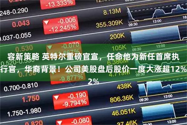 容新策略 英特尔重磅官宣，任命他为新任首席执行官，华裔背景！公司美股盘后股价一度大涨超12%