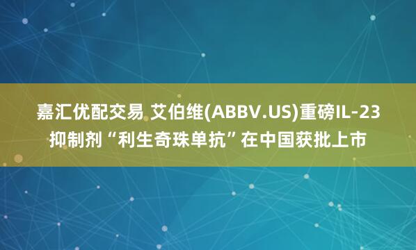 嘉汇优配交易 艾伯维(ABBV.US)重磅IL-23抑制剂“利生奇珠单抗”在中国获批上市