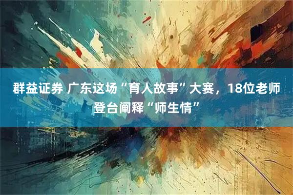 群益证券 广东这场“育人故事”大赛，18位老师登台阐释“师生情”