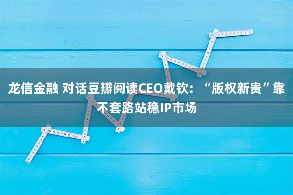 龙信金融 对话豆瓣阅读CEO戴钦：“版权新贵”靠不套路站稳IP市场