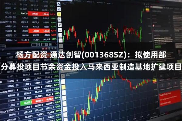 杨方配资 通达创智(001368SZ)：拟使用部分募投项目节余资金投入马来西亚制造基地扩建项目