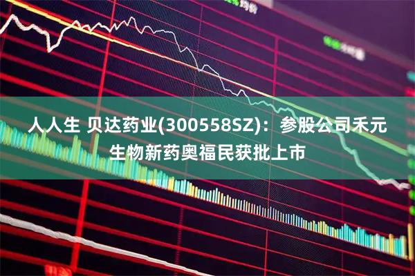人人生 贝达药业(300558SZ)：参股公司禾元生物新药奥福民获批上市